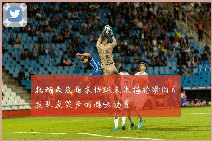 杨瀚森底角求传球未果尴尬瞬间引发队友笑声的趣味场景