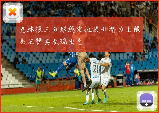 克林根三分球稳定性提升潜力上限美记赞其表现出色