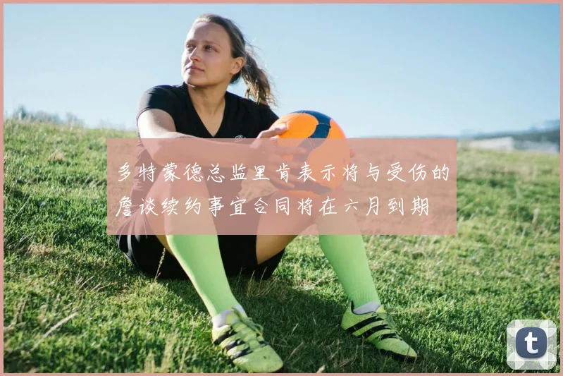 多特蒙德总监里肯表示将与受伤的詹谈续约事宜合同将在六月到期