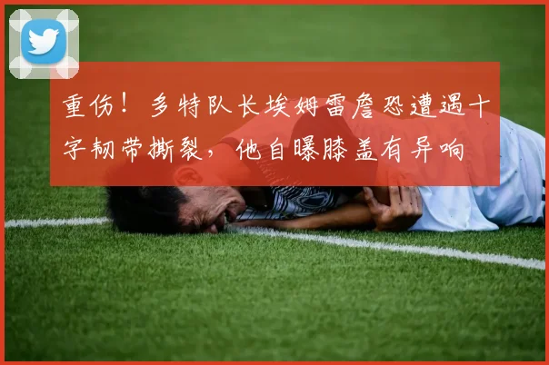 重伤！多特队长埃姆雷詹恐遭遇十字韧带撕裂，他自曝膝盖有异响