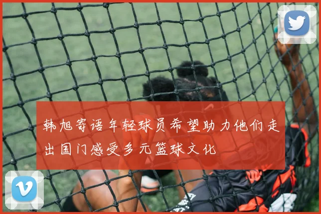 韩旭寄语年轻球员希望助力他们走出国门感受多元篮球文化