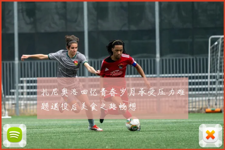 扎尼奥洛回忆青春岁月承受压力难题退役后美食之路畅想