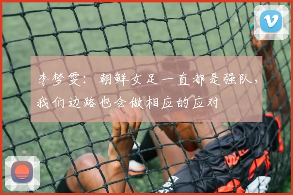 李梦雯：朝鲜女足一直都是强队，我们边路也会做相应的应对