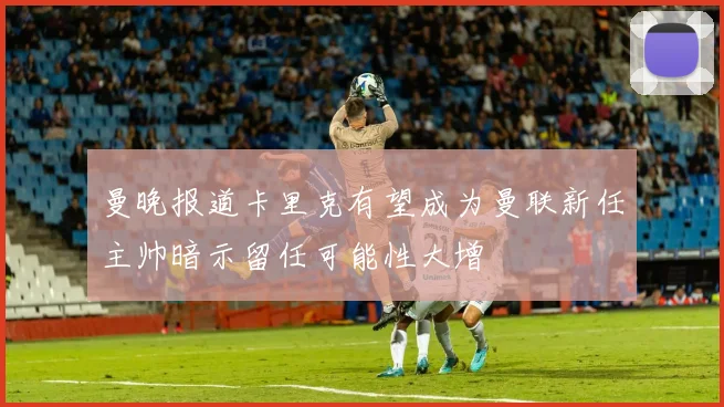 曼晚报道卡里克有望成为曼联新任主帅暗示留任可能性大增