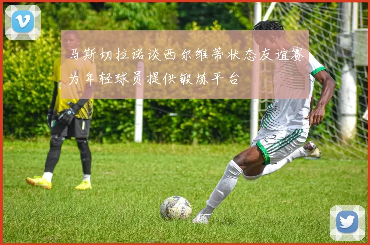 马斯切拉诺谈西尔维蒂状态友谊赛为年轻球员提供锻炼平台