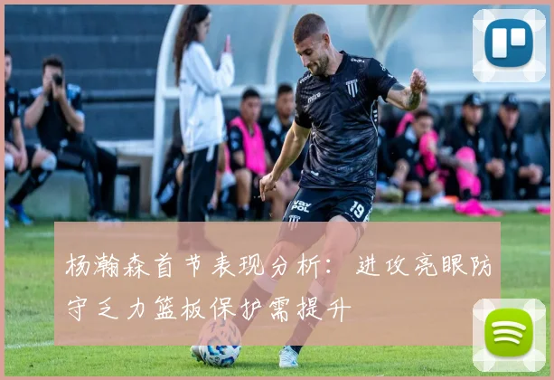 杨瀚森首节表现分析：进攻亮眼防守乏力篮板保护需提升