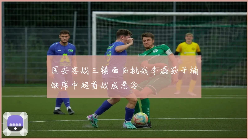 国安客战三镇面临挑战李磊茹子楠缺席中超首战成悬念