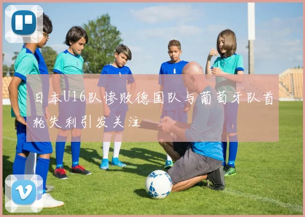日本U16队惨败德国队与葡萄牙队首轮失利引发关注