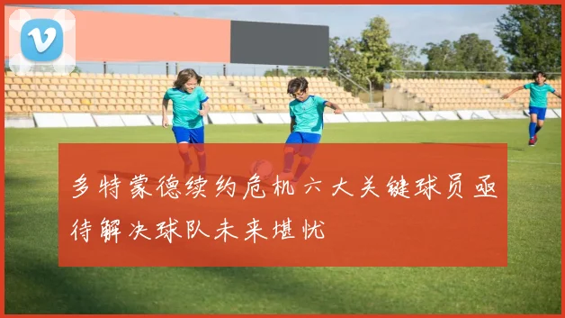 多特蒙德续约危机六大关键球员亟待解决球队未来堪忧