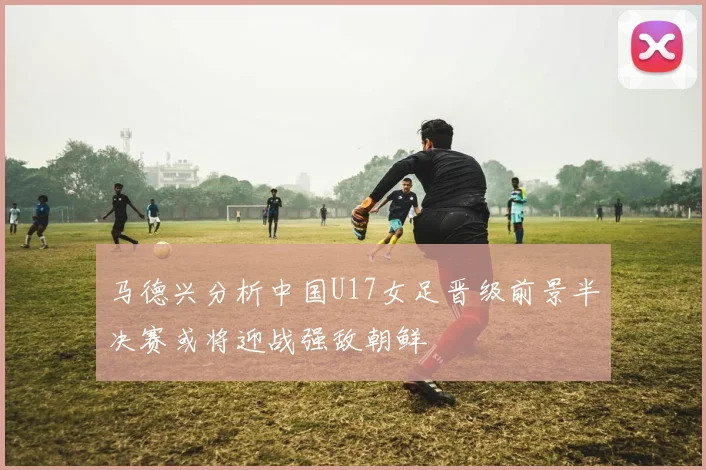 马德兴分析中国U17女足晋级前景半决赛或将迎战强敌朝鲜