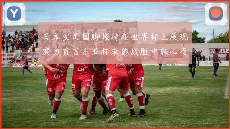 日本女足国脚期待在世界杯上展现实力直言东亚杯未能战胜中韩心存不甘