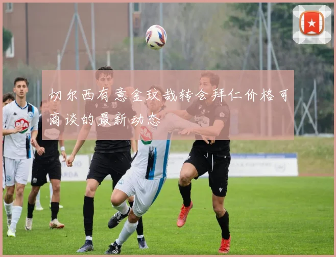 切尔西有意金玟哉转会拜仁价格可商谈的最新动态