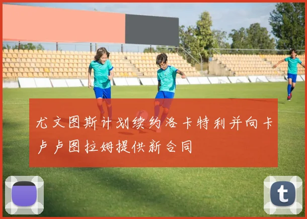尤文图斯计划续约洛卡特利并向卡卢卢图拉姆提供新合同