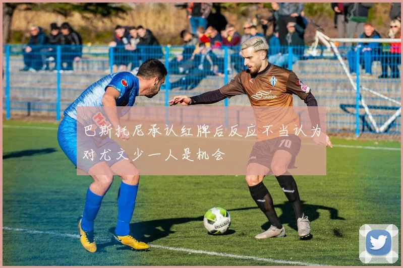巴斯托尼承认红牌后反应不当认为对尤文少一人是机会