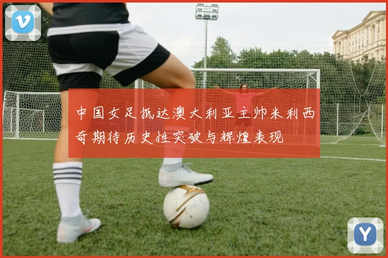 中国女足抵达澳大利亚主帅米利西奇期待历史性突破与辉煌表现